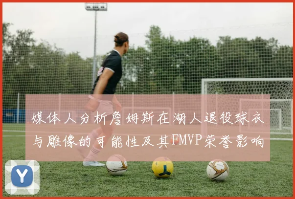 媒体人分析詹姆斯在湖人退役球衣与雕像的可能性及其FMVP荣誉影响