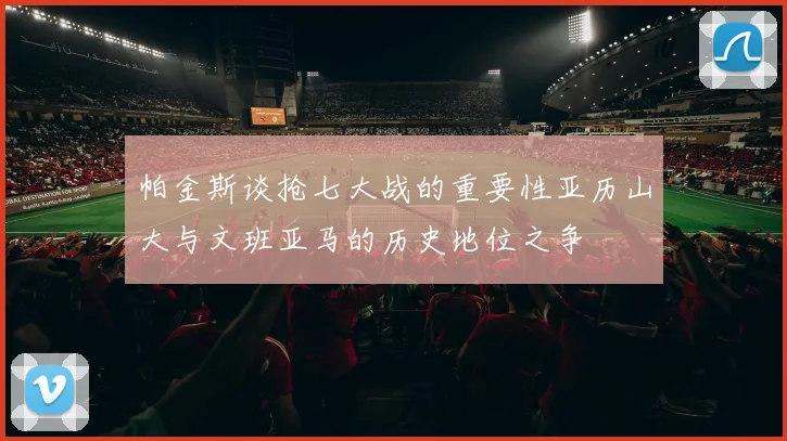 帕金斯谈抢七大战的重要性亚历山大与文班亚马的历史地位之争