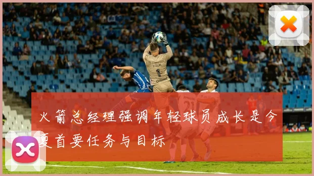 火箭总经理强调年轻球员成长是今夏首要任务与目标