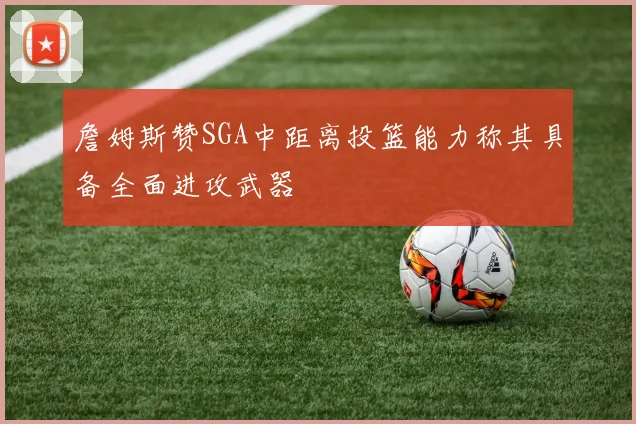 詹姆斯赞SGA中距离投篮能力称其具备全面进攻武器
