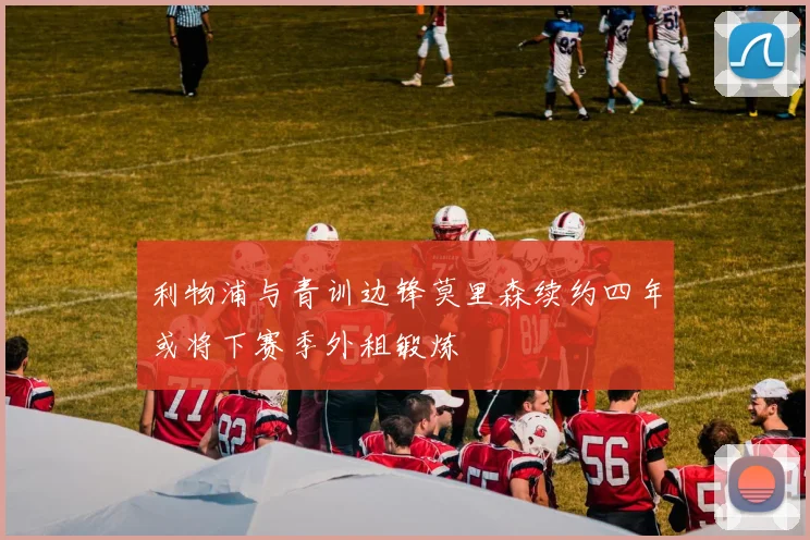 利物浦与青训边锋莫里森续约四年或将下赛季外租锻炼