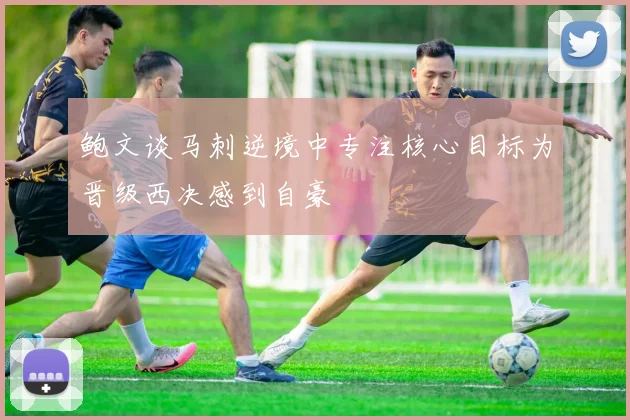 鲍文谈马刺逆境中专注核心目标为晋级西决感到自豪