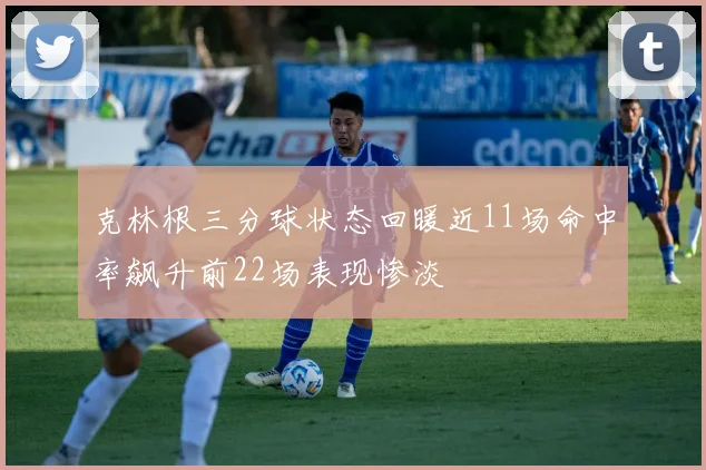 克林根三分球状态回暖近11场命中率飙升前22场表现惨淡