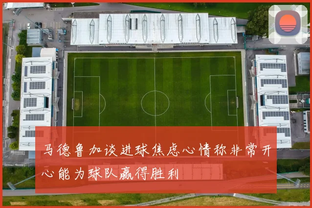 马德鲁加谈进球焦虑心情称非常开心能为球队赢得胜利