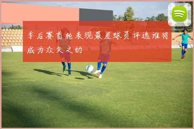 季后赛首轮表现最差球员评选谁将成为众矢之的
