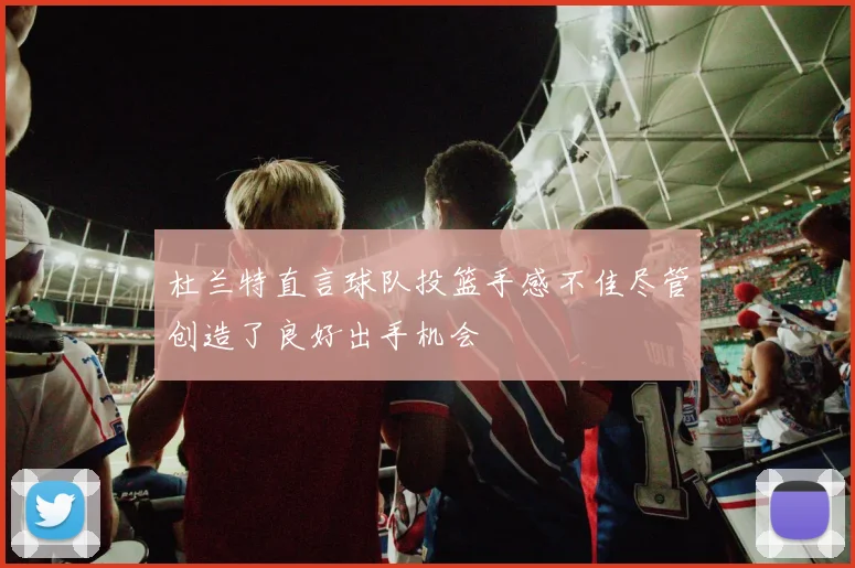 杜兰特直言球队投篮手感不佳尽管创造了良好出手机会