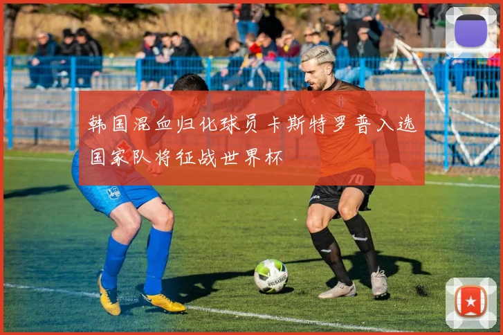 韩国混血归化球员卡斯特罗普入选国家队将征战世界杯