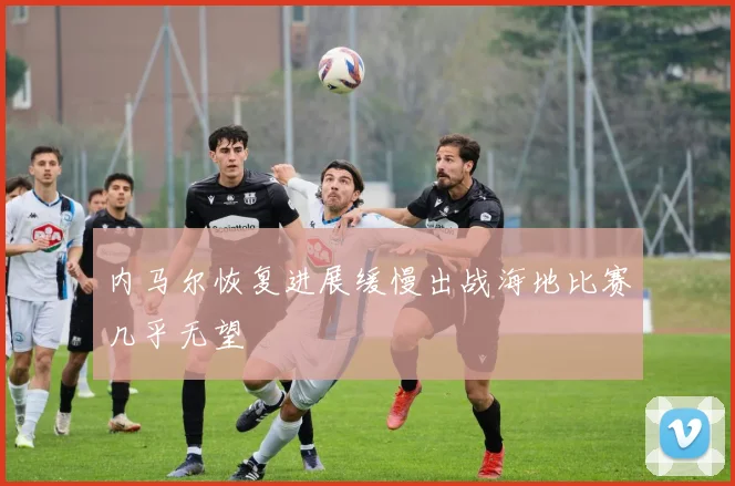 内马尔恢复进展缓慢出战海地比赛几乎无望