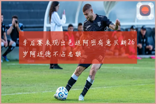 季后赛表现出色迈阿密有意买断26岁阿连德不占名额