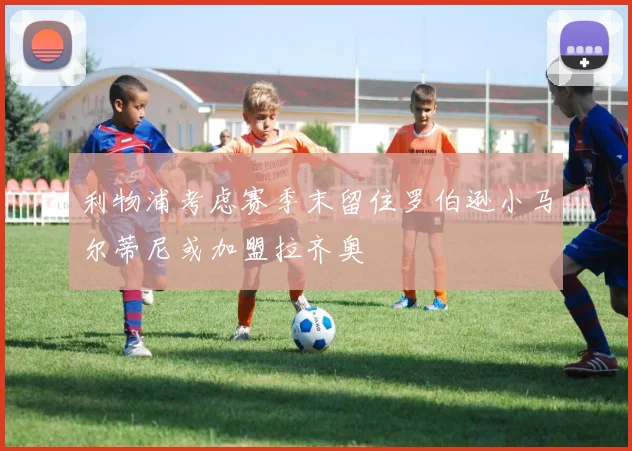 利物浦考虑赛季末留住罗伯逊小马尔蒂尼或加盟拉齐奥