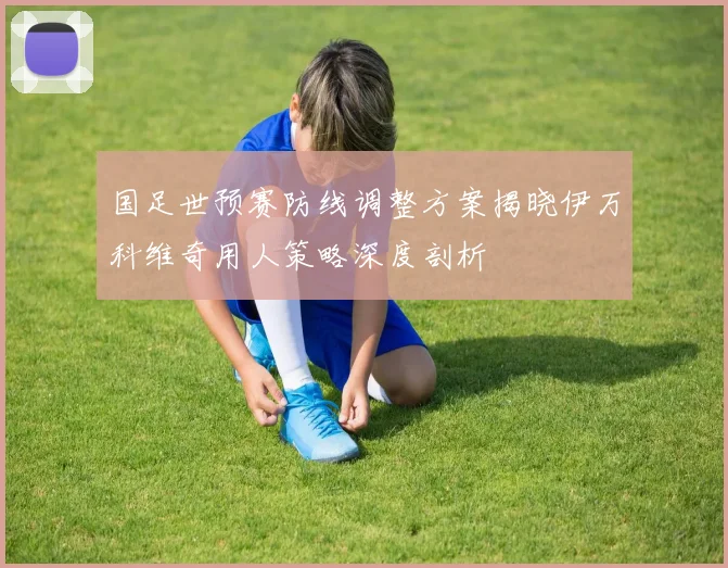 国足世预赛防线调整方案揭晓伊万科维奇用人策略深度剖析