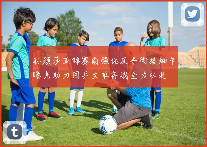 孙颖莎亚锦赛前强化反手衔接细节曝光助力国乒女单备战全力以赴