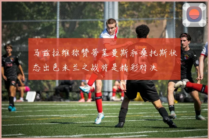 马兹拉维称赞蒂莱曼斯和桑托斯状态出色米兰之战将是精彩对决