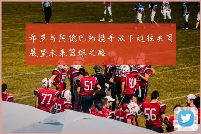 希罗与阿德巴约携手放下过往共同展望未来篮球之路